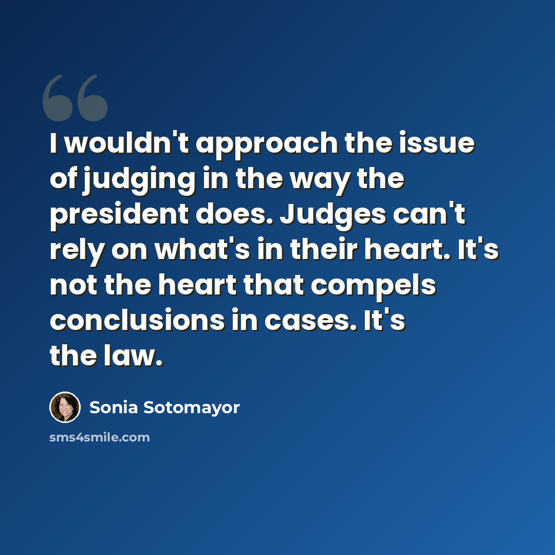 “I wouldn't approach the issue of judging in the way the president does. Judges can't rely on what's in their heart. It's not the heart that compels conclusions in cases. It's the law.” quote by Sonia Sotomayor