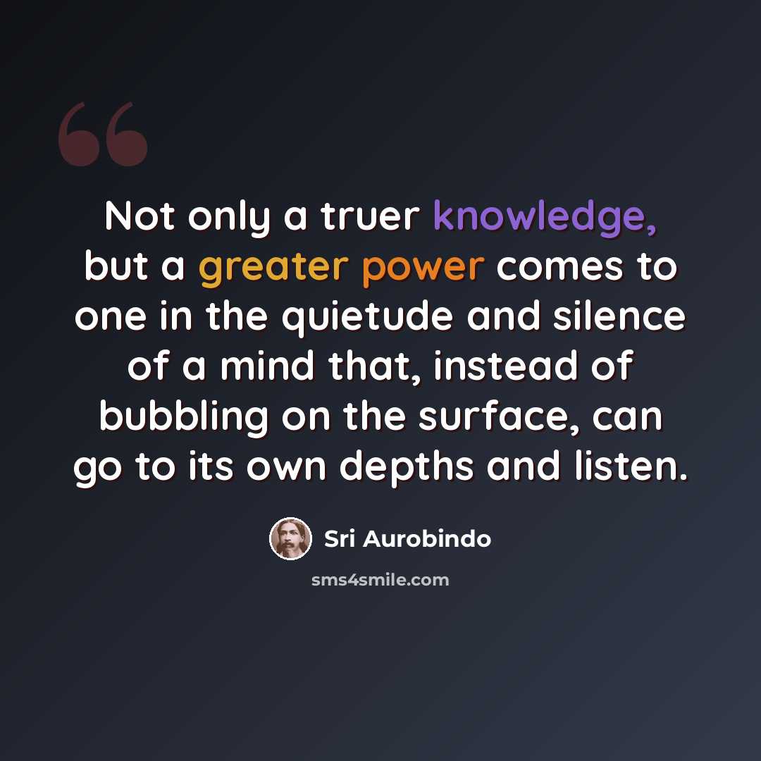 “Not only a truer knowledge, but a greater power comes to one in the quietude and silence of a mind that, instead of bubbling on the surface, can go to its own depths and listen.” quote by Sri Aurobindo