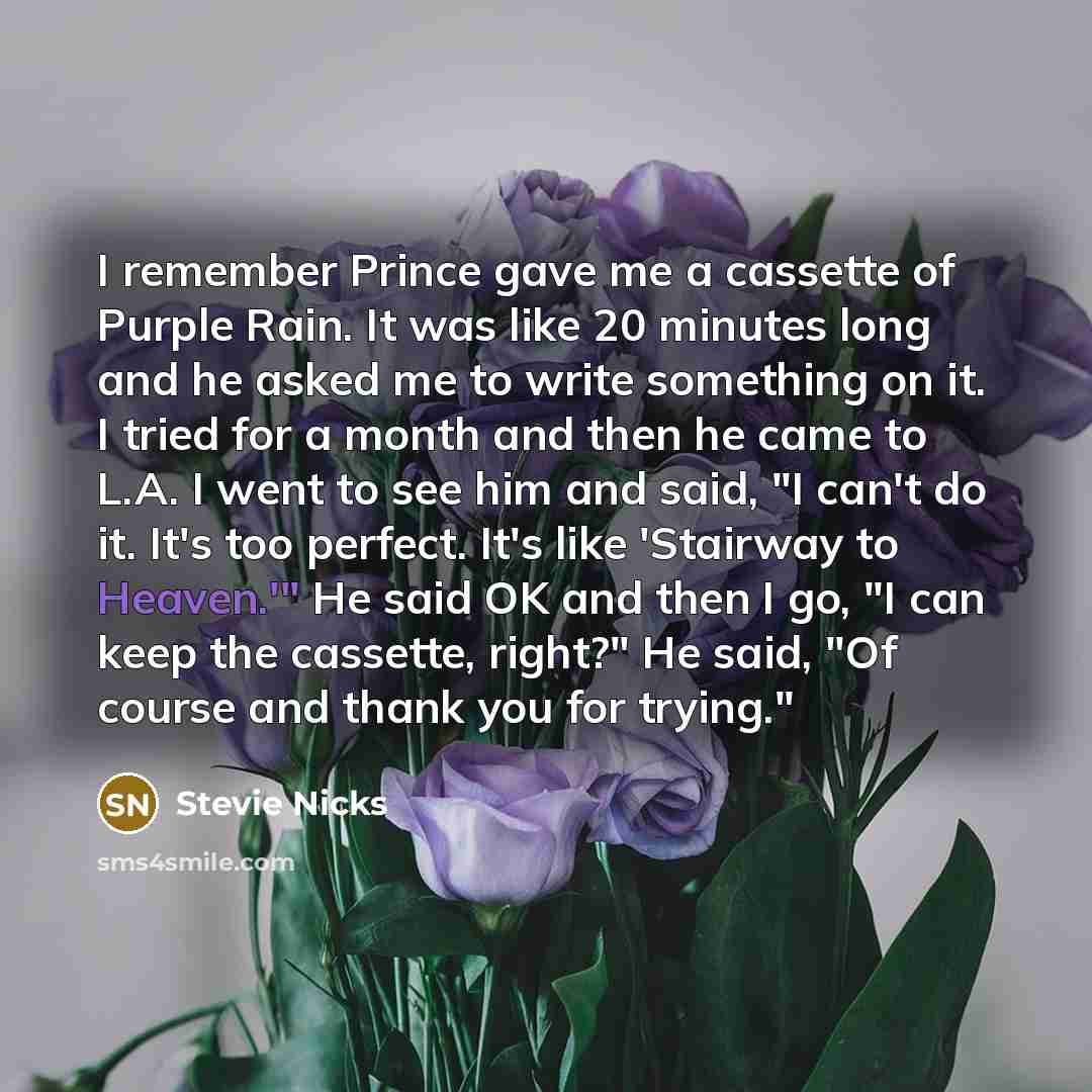 “I remember Prince gave me a cassette of Purple Rain. It was like 20 minutes long and he asked me to write something on it. I tried for a month and then he came to L.A. I went to see him and said, "I can't do it. It's too perfect. It's like 'Stairway to Heaven.'" He said OK and then I go, "I can…” quote by Stevie Nicks