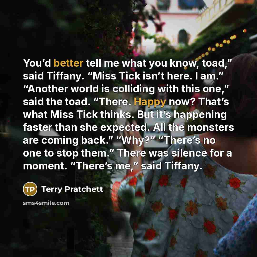 “You’d better tell me what you know, toad,” said Tiffany. “Miss Tick isn’t here. I am.” “Another world is colliding with this one,” said the toad. “There. Happy now? That’s what Miss Tick thinks. But it’s happening faster than she expected. All the monsters are coming back.” “Why?” “There’s no one…” quote by Terry Pratchett