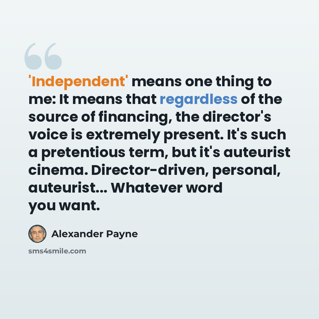 “'Independent' means one thing to me: It means that regardless of the source of financing, the director's voice is extremely present. It's such a pretentious term, but it's auteurist cinema. Director-driven, personal, auteurist... Whatever word you want.” quote by Alexander Payne
