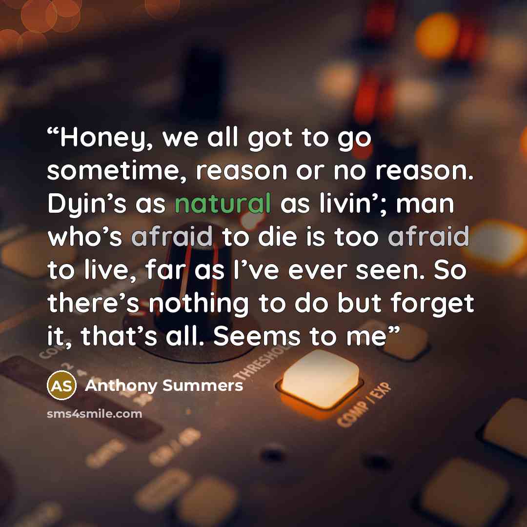 “Honey, we all got to go sometime, reason or no reason. Dyin’s as natural as livin’; man who’s afraid to die is too afraid to live, far as I’ve ever seen. So there’s nothing to do but forget it, that’s all. Seems to me” quote by Anthony Summers