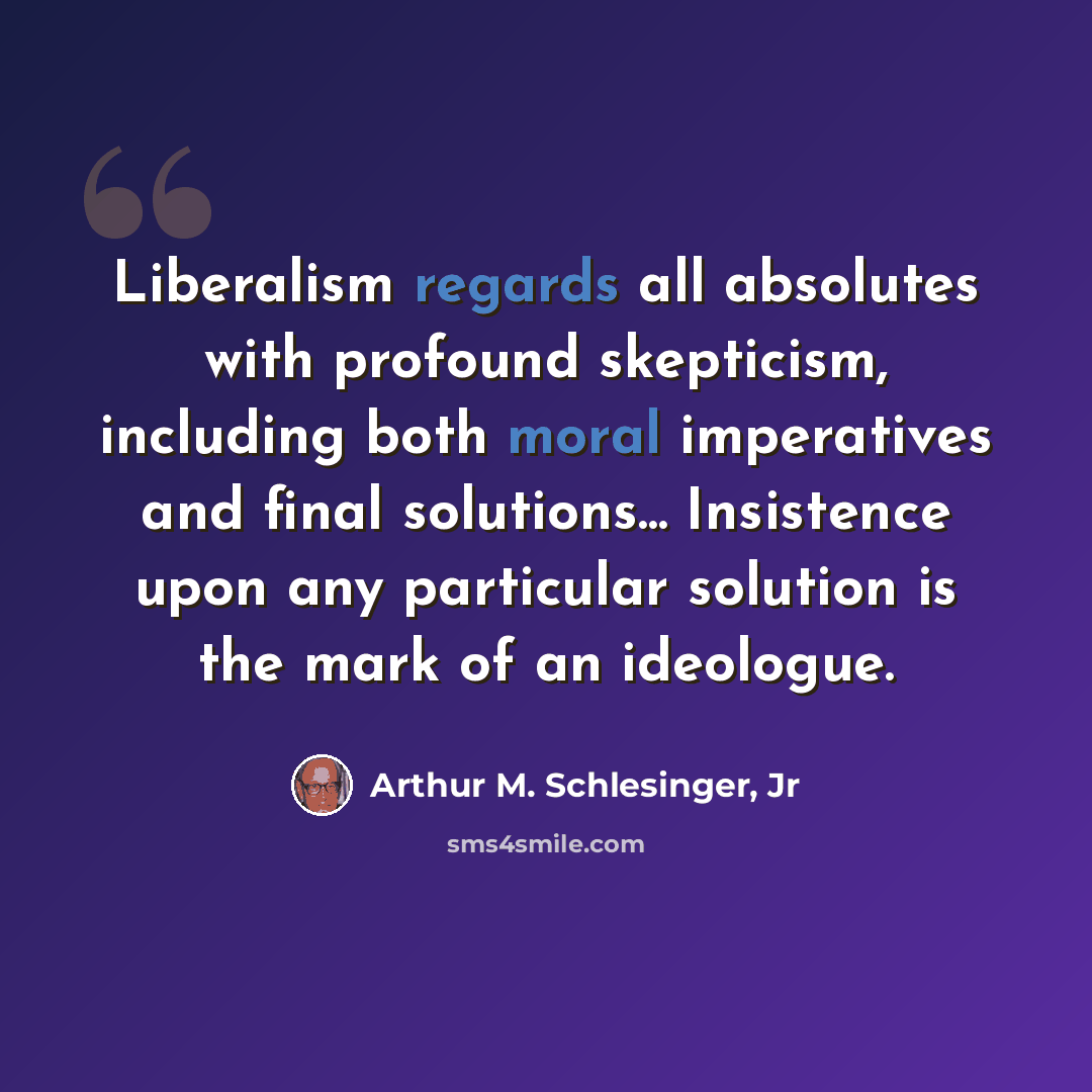 “Liberalism regards all absolutes with profound skepticism, including both moral imperatives and final solutions... Insistence upon any particular solution is the mark of an ideologue.” quote by Arthur M. Schlesinger, Jr