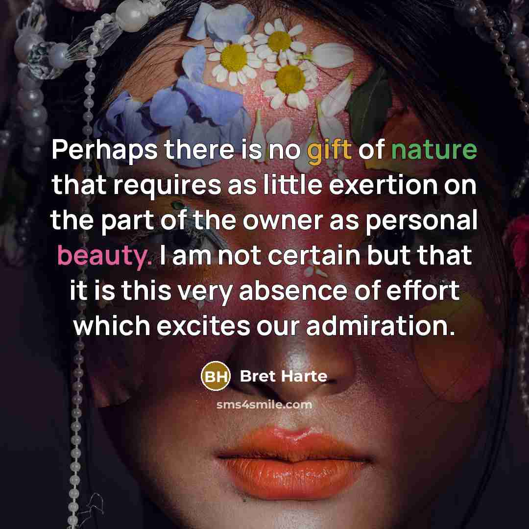 “Perhaps there is no gift of nature that requires as little exertion on the part of the owner as personal beauty. I am not certain but that it is this very absence of effort which excites our admiration.” quote by Bret Harte
