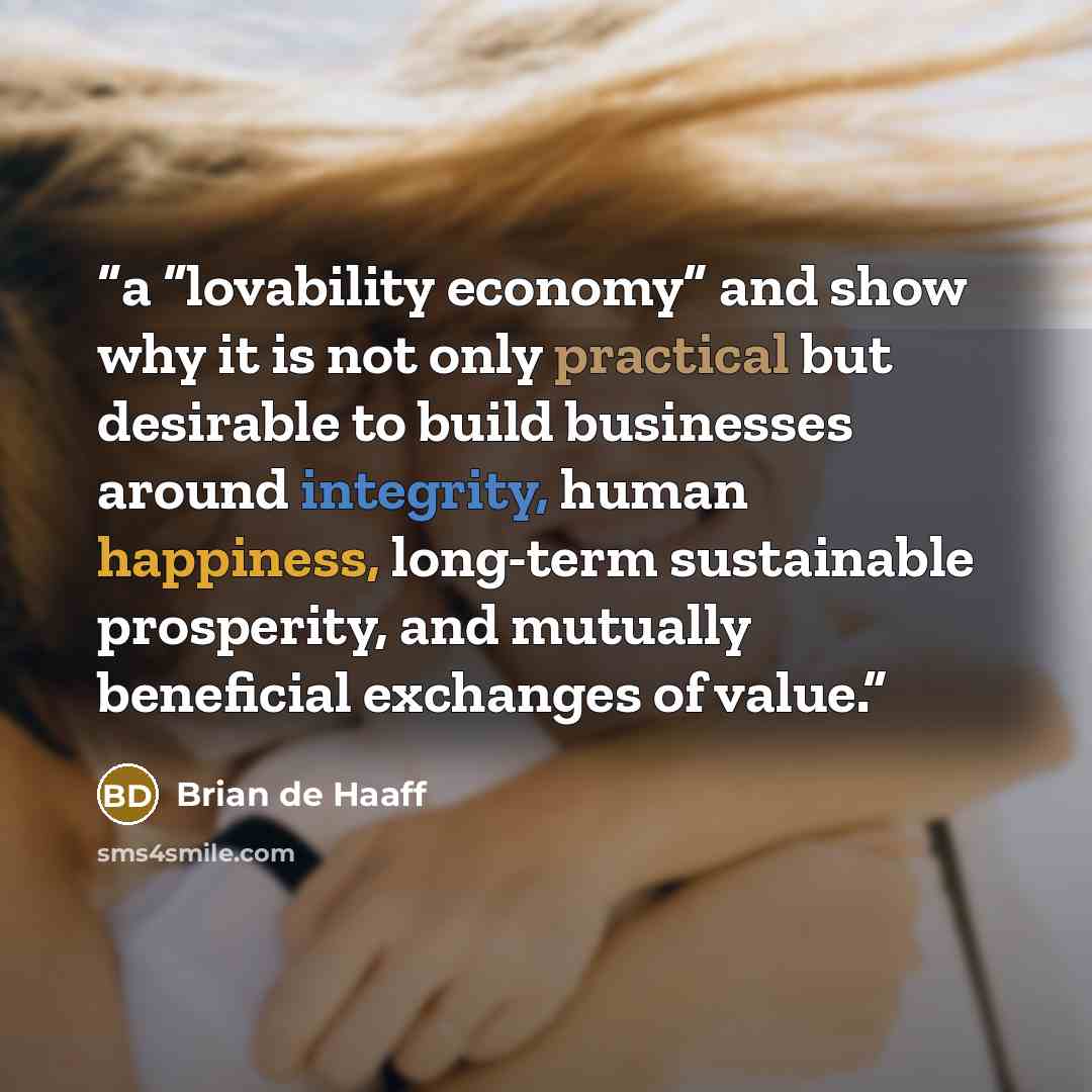 “a “lovability economy” and show why it is not only practical but desirable to build businesses around integrity, human happiness, long-term sustainable prosperity, and mutually beneficial exchanges of value.” quote by Brian de Haaff