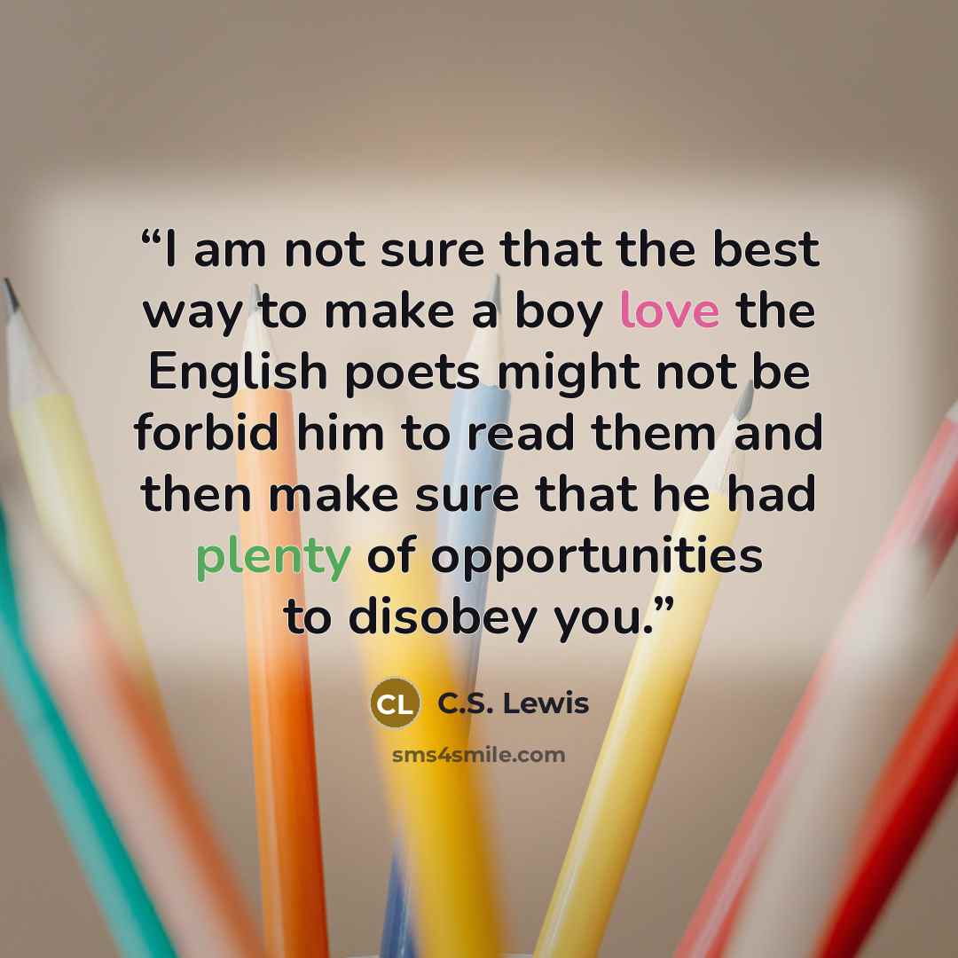 “I am not sure that the best way to make a boy love the English poets might not be forbid him to read them and then make sure that he had plenty of opportunities to disobey you.” quote by C.S. Lewis