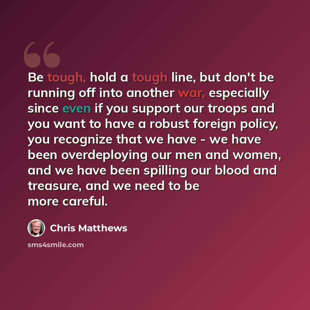 “Be tough, hold a tough line, but don't be running off into another war, especially since even if you support our troops and you want to have a robust foreign policy, you recognize that we have - we have been overdeploying our men and women, and we have been spilling our blood and treasure, and we…” quote by Chris Matthews