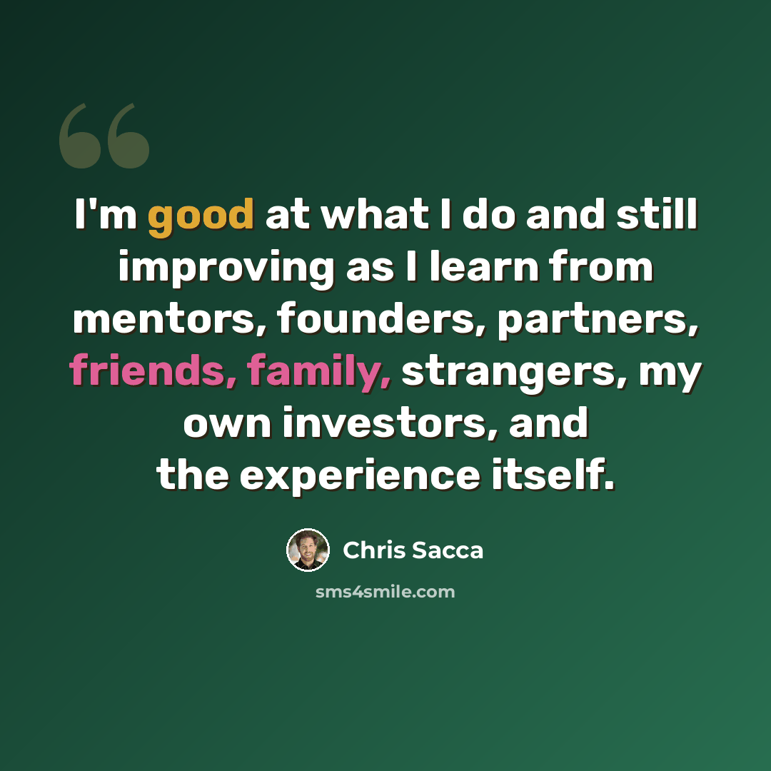 “I'm good at what I do and still improving as I learn from mentors, founders, partners, friends, family, strangers, my own investors, and the experience itself.” quote by Chris Sacca