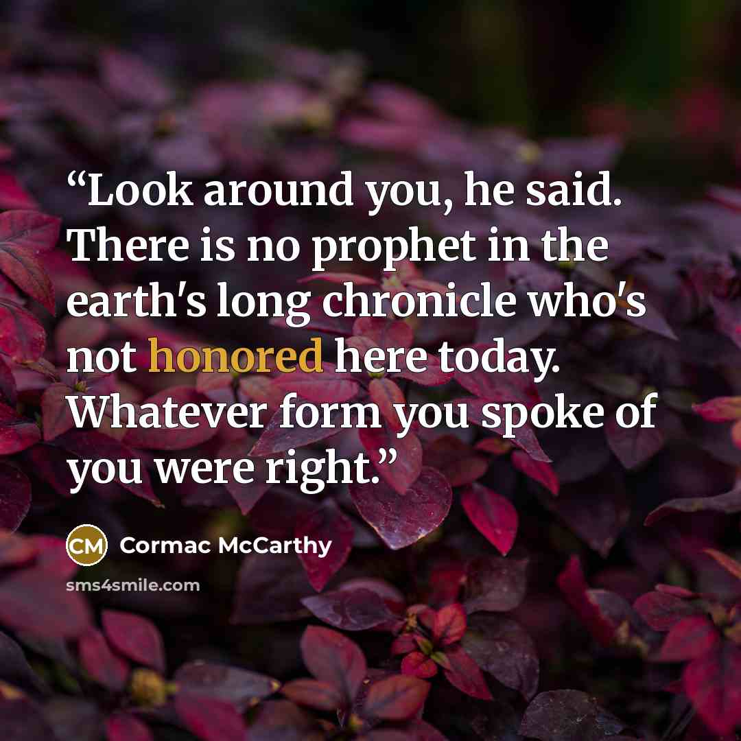 “Look around you, he said. There is no prophet in the earth's long chronicle who's not honored here today. Whatever form you spoke of you were right.” quote by Cormac McCarthy