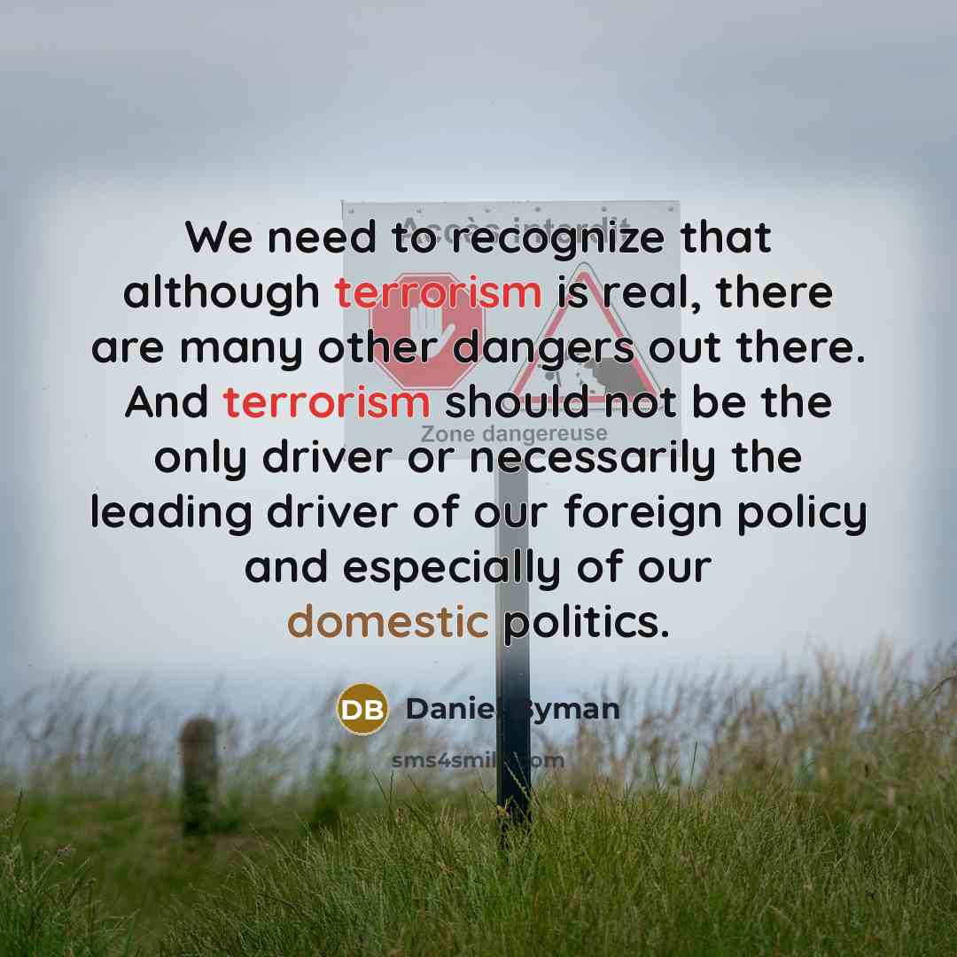 “We need to recognize that although terrorism is real, there are many other dangers out there. And terrorism should not be the only driver or necessarily the leading driver of our foreign policy and especially of our domestic politics.” quote by Daniel Byman