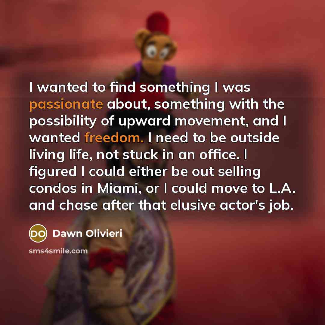 “I wanted to find something I was passionate about, something with the possibility of upward movement, and I wanted freedom. I need to be outside living life, not stuck in an office. I figured I could either be out selling condos in Miami, or I could move to L.A. and chase after that elusive…” quote by Dawn Olivieri