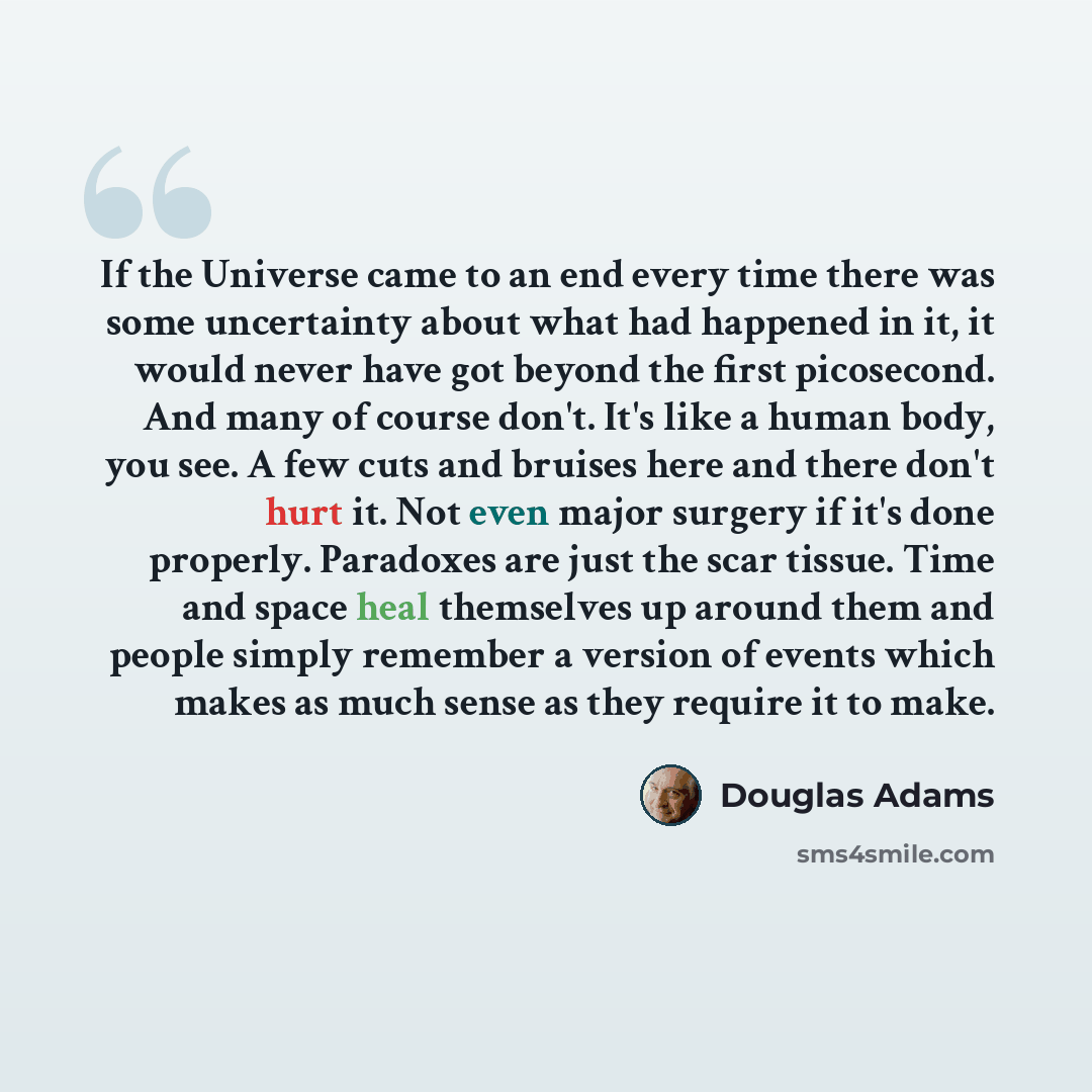 “If the Universe came to an end every time there was some uncertainty about what had happened in it, it would never have got beyond the first picosecond. And many of course don't. It's like a human body, you see. A few cuts and bruises here and there don't hurt it. Not even major surgery if it's…” quote by Douglas Adams