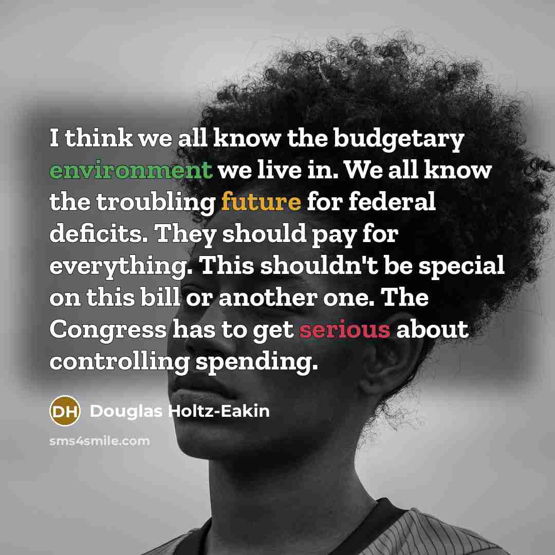 “I think we all know the budgetary environment we live in. We all know the troubling future for federal deficits. They should pay for everything. This shouldn't be special on this bill or another one. The Congress has to get serious about controlling spending.” quote by Douglas Holtz-Eakin