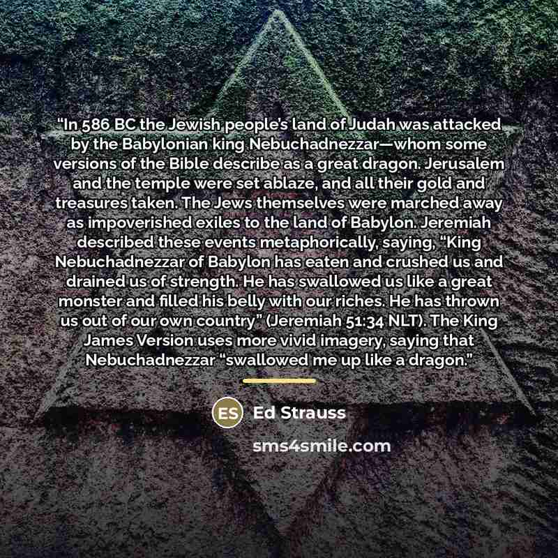 “In 586 BC the Jewish people’s land of Judah was attacked by the Babylonian king Nebuchadnezzar—whom some versions of the Bible describe as a great dragon. Jerusalem and the temple were set ablaze, and all their gold and treasures taken. The Jews themselves were marched away as impoverished exiles…” quote by Ed Strauss