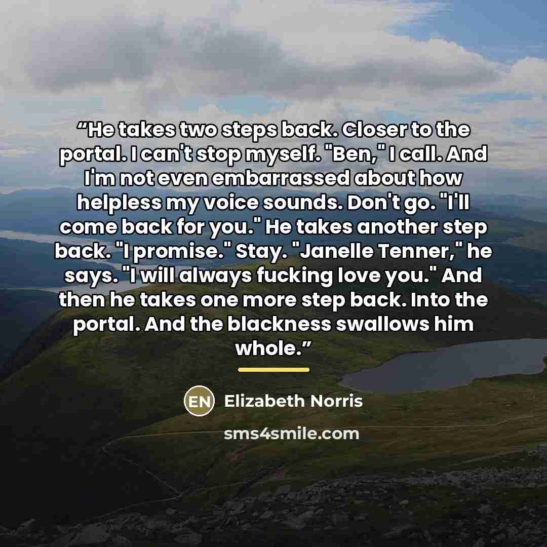 “He takes two steps back. Closer to the portal. I can't stop myself. "Ben," I call. And I'm not even embarrassed about how helpless my voice sounds. Don't go. "I'll come back for you." He takes another step back. "I promise." Stay. "Janelle Tenner," he says. "I will always fucking love you." And…” quote by Elizabeth Norris