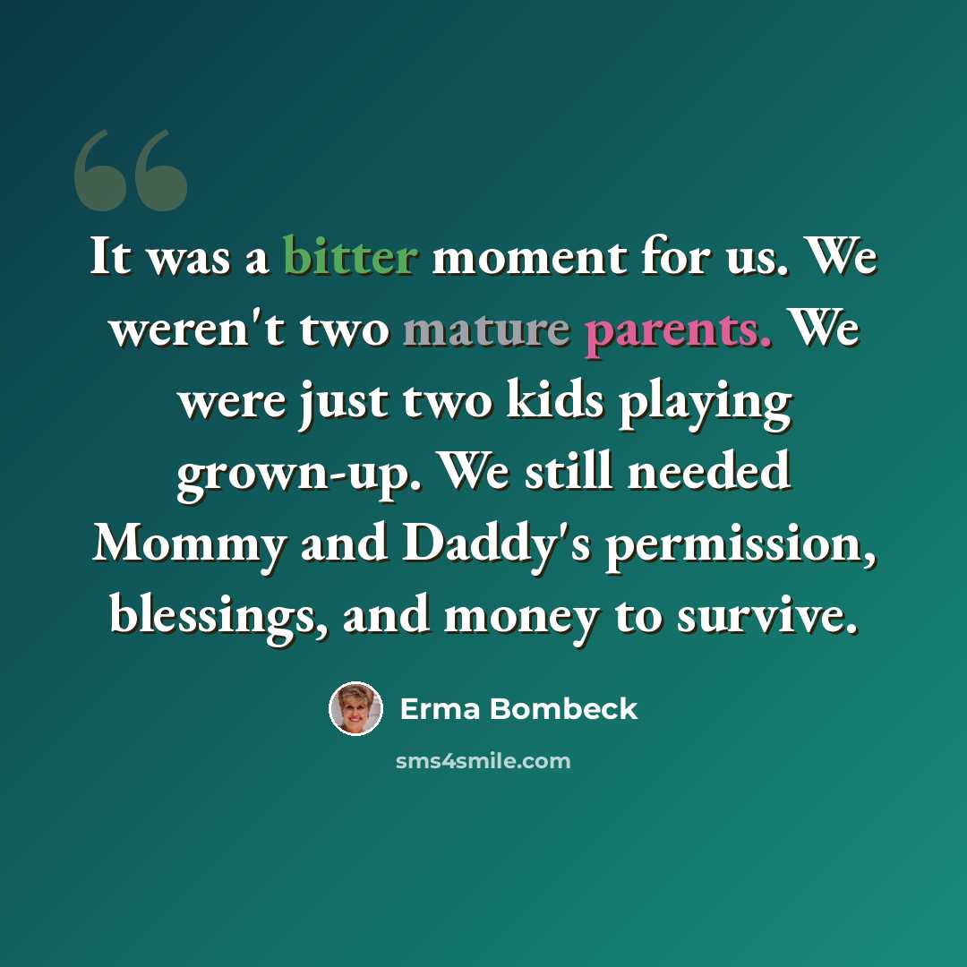 “It was a bitter moment for us. We weren't two mature parents. We were just two kids playing grown-up. We still needed Mommy and Daddy's permission, blessings, and money to survive.” quote by Erma Bombeck