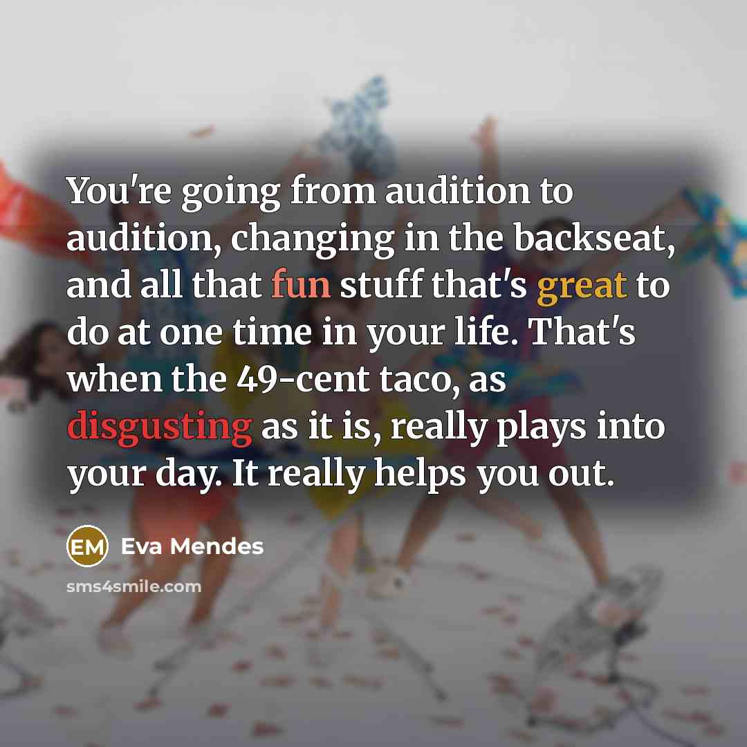 “You're going from audition to audition, changing in the backseat, and all that fun stuff that's great to do at one time in your life. That's when the 49-cent taco, as disgusting as it is, really plays into your day. It really helps you out.” quote by Eva Mendes
