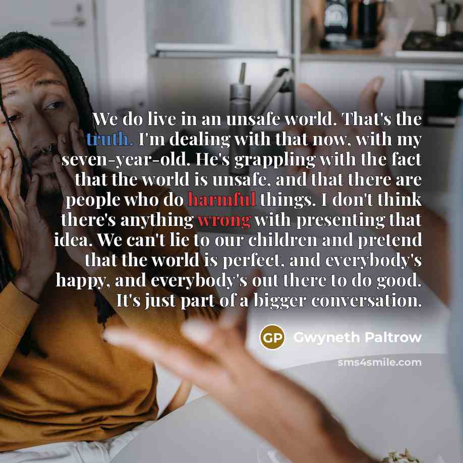 “We do live in an unsafe world. That's the truth. I'm dealing with that now, with my seven-year-old. He's grappling with the fact that the world is unsafe, and that there are people who do harmful things. I don't think there's anything wrong with presenting that idea. We can't lie to our children…” quote by Gwyneth Paltrow