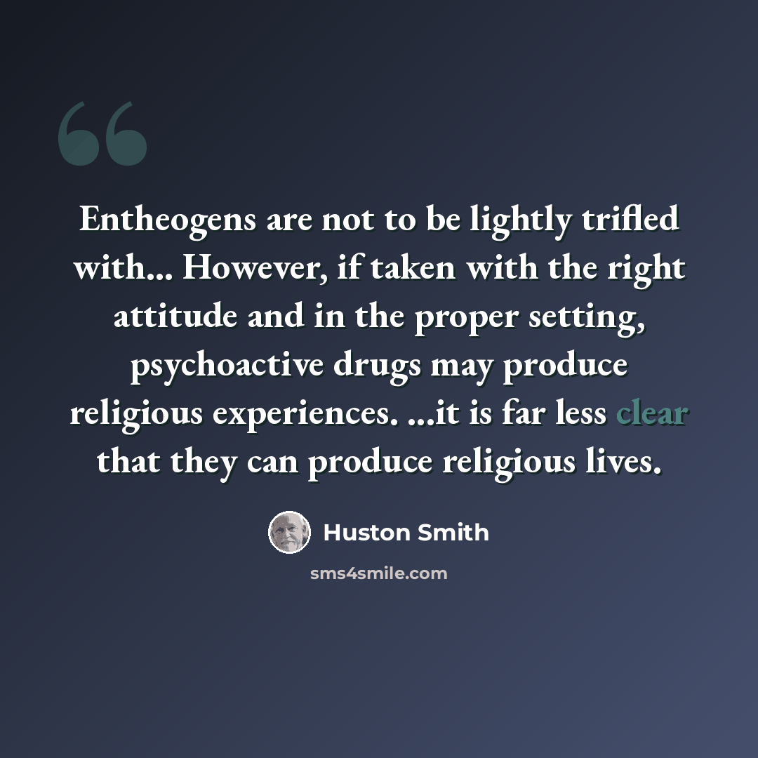 “Entheogens are not to be lightly trifled with... However, if taken with the right attitude and in the proper setting, psychoactive drugs may produce religious experiences. ...it is far less clear that they can produce religious lives.” quote by Huston Smith