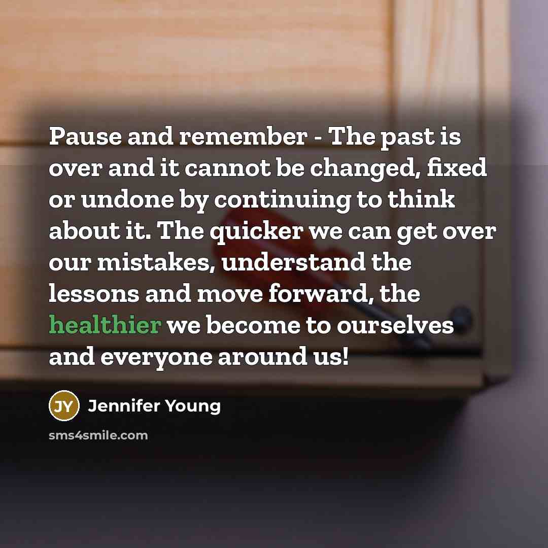 “Pause and remember - The past is over and it cannot be changed, fixed or undone by continuing to think about it. The quicker we can get over our mistakes, understand the lessons and move forward, the healthier we become to ourselves and everyone around us!” quote by Jennifer Young