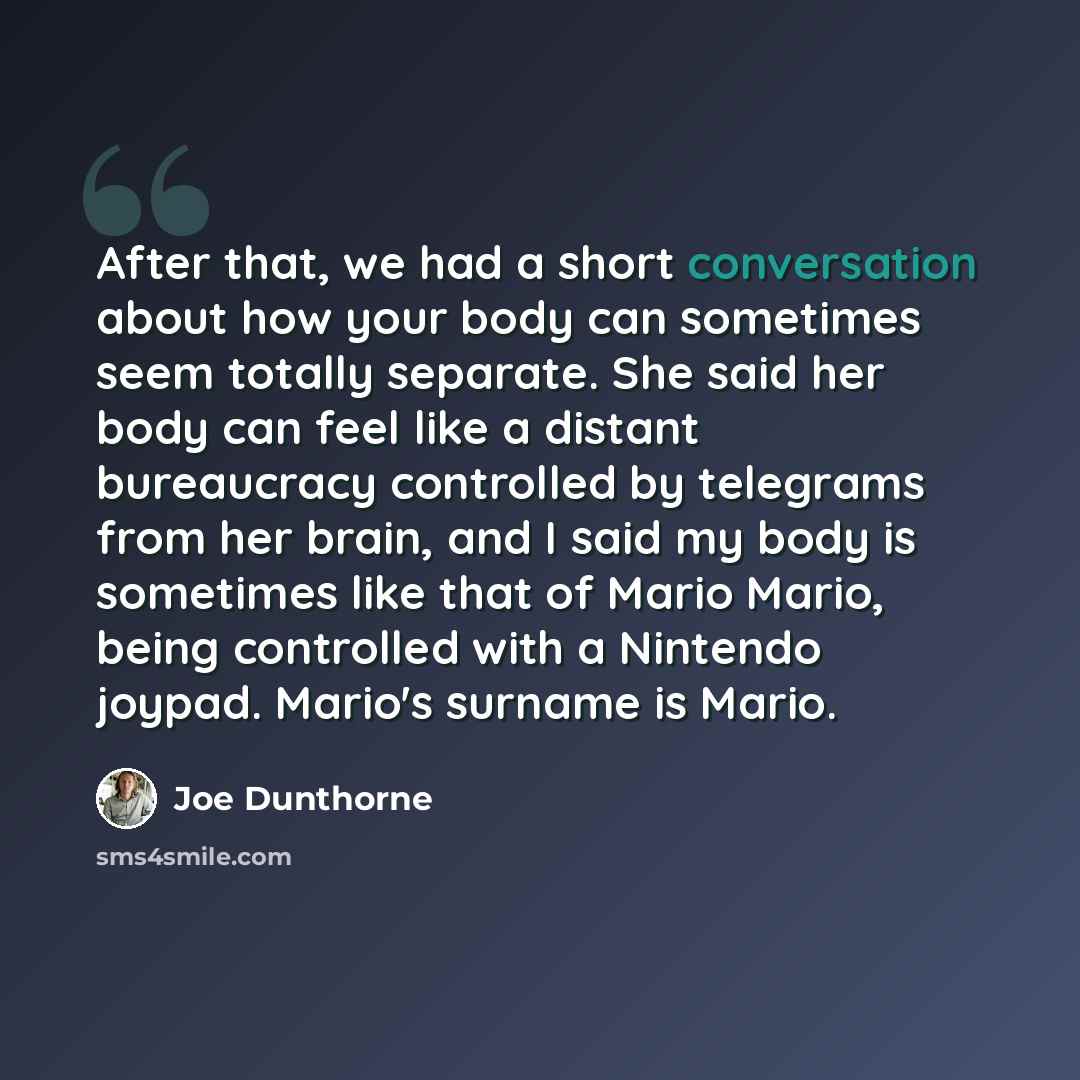 “After that, we had a short conversation about how your body can sometimes seem totally separate. She said her body can feel like a distant bureaucracy controlled by telegrams from her brain, and I said my body is sometimes like that of Mario Mario, being controlled with a Nintendo joypad. Mario's…” quote by Joe Dunthorne