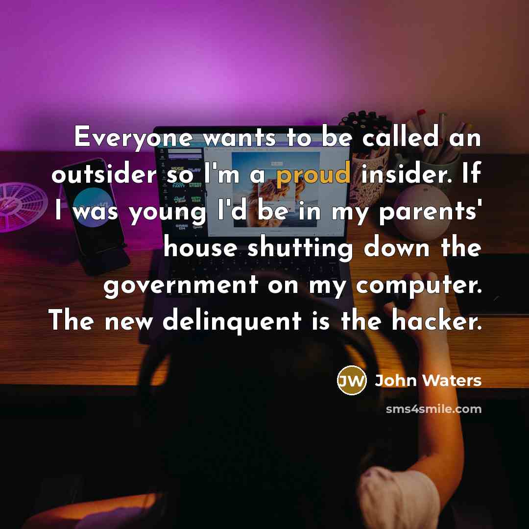 “Everyone wants to be called an outsider so I'm a proud insider. If I was young I'd be in my parents' house shutting down the government on my computer. The new delinquent is the hacker.” quote by John Waters