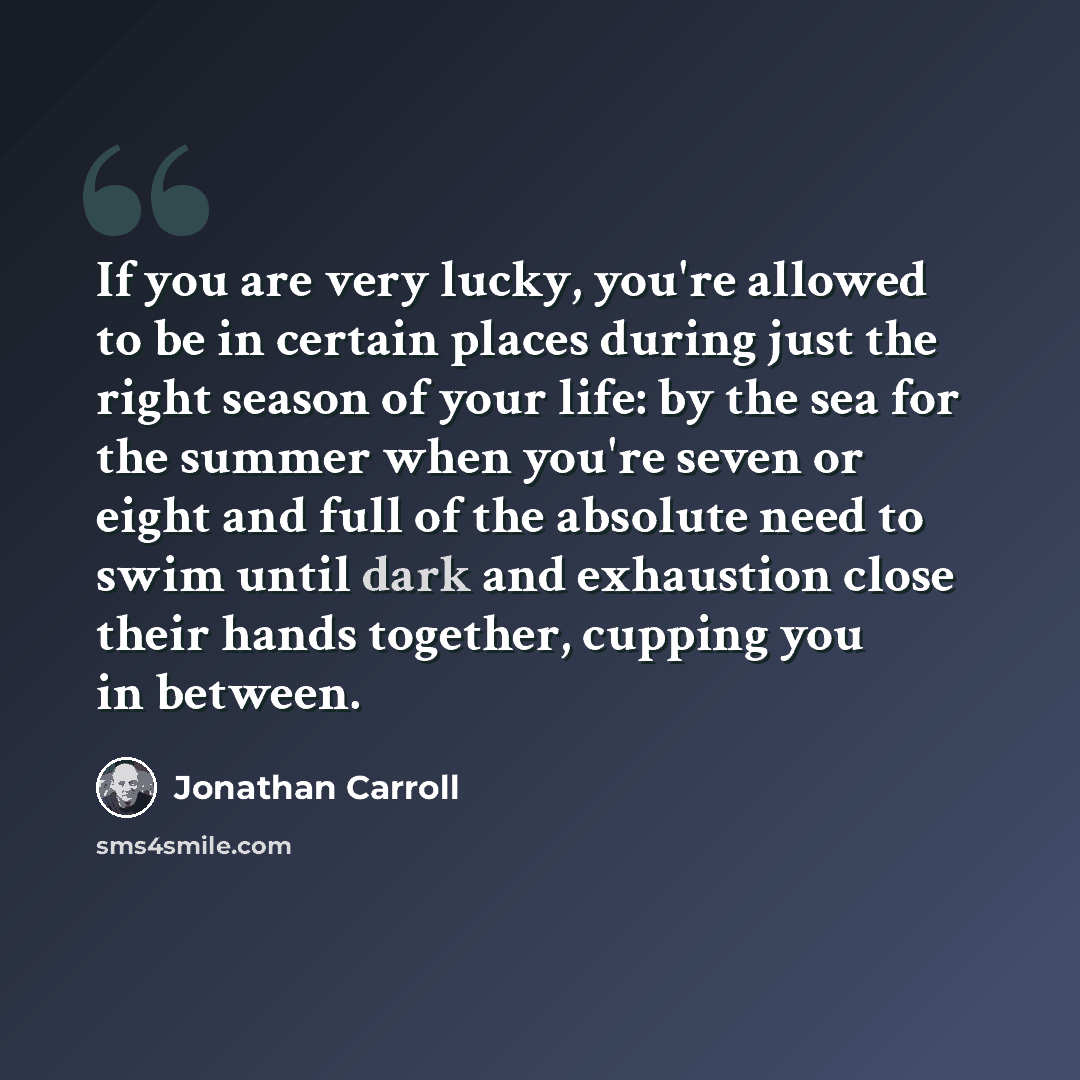 “If you are very lucky, you're allowed to be in certain places during just the right season of your life: by the sea for the summer when you're seven or eight and full of the absolute need to swim until dark and exhaustion close their hands together, cupping you in between.” quote by Jonathan Carroll