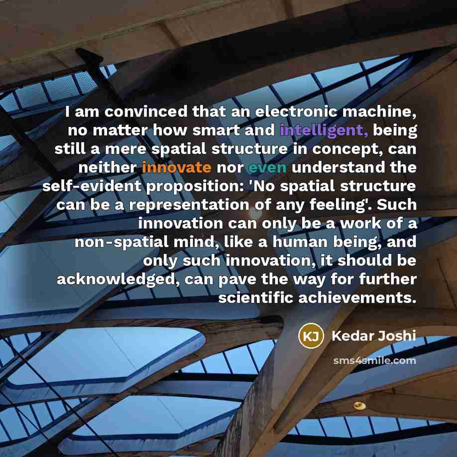 “I am convinced that an electronic machine, no matter how smart and intelligent, being still a mere spatial structure in concept, can neither innovate nor even understand the self-evident proposition: 'No spatial structure can be a representation of any feeling'. Such innovation can only be a work…” quote by Kedar Joshi