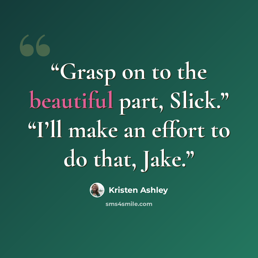 “Grasp on to the beautiful part, Slick.” “I’ll make an effort to do that, Jake.” quote by Kristen Ashley