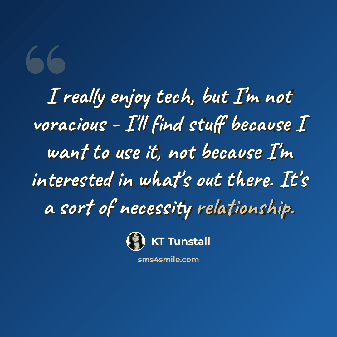 “I really enjoy tech, but I'm not voracious - I'll find stuff because I want to use it, not because I'm interested in what's out there. It's a sort of necessity relationship.” quote by KT Tunstall