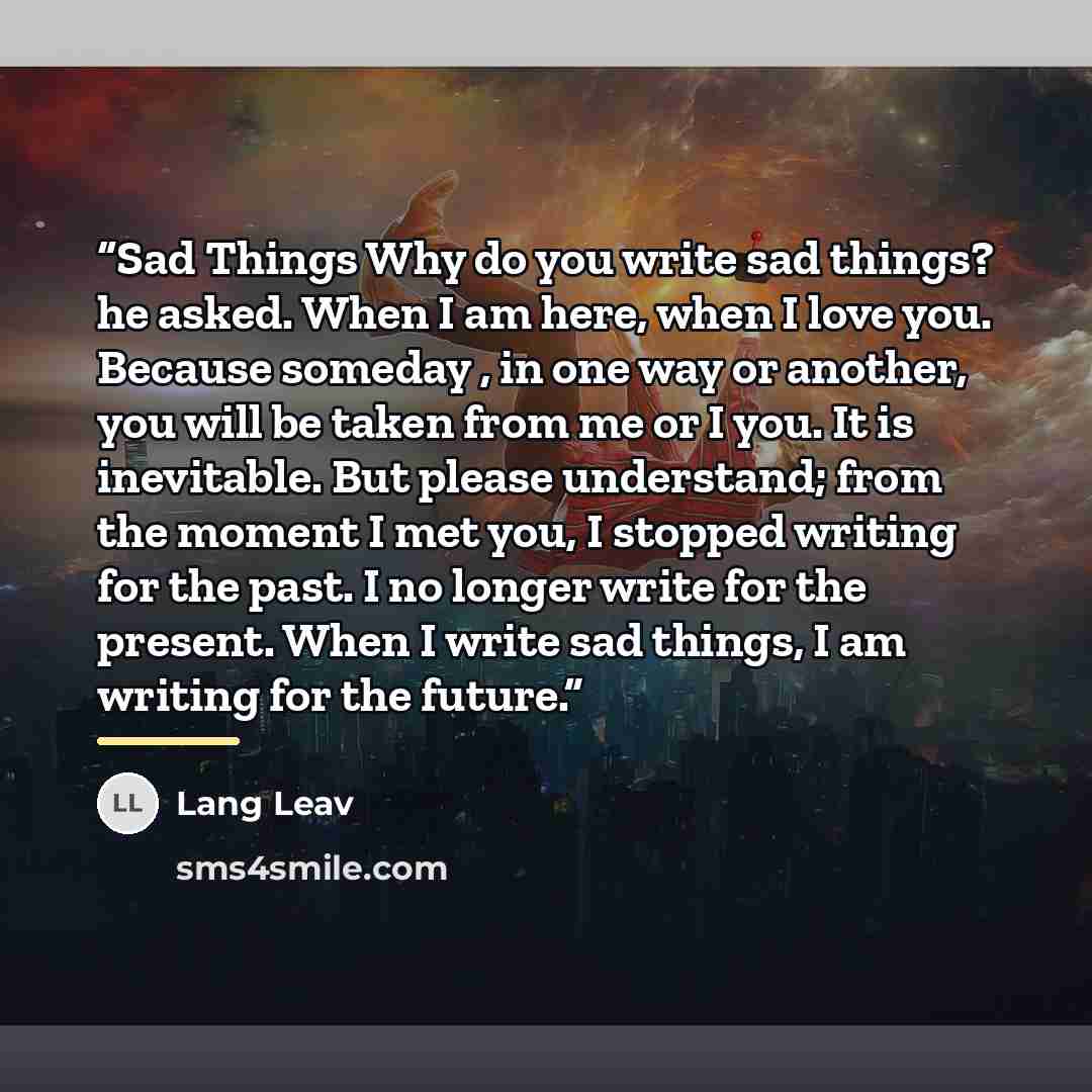 “Sad Things Why do you write sad things? he asked. When I am here, when I love you. Because someday , in one way or another, you will be taken from me or I you. It is inevitable. But please understand; from the moment I met you, I stopped writing for the past. I no longer write for the present…” quote by Lang Leav