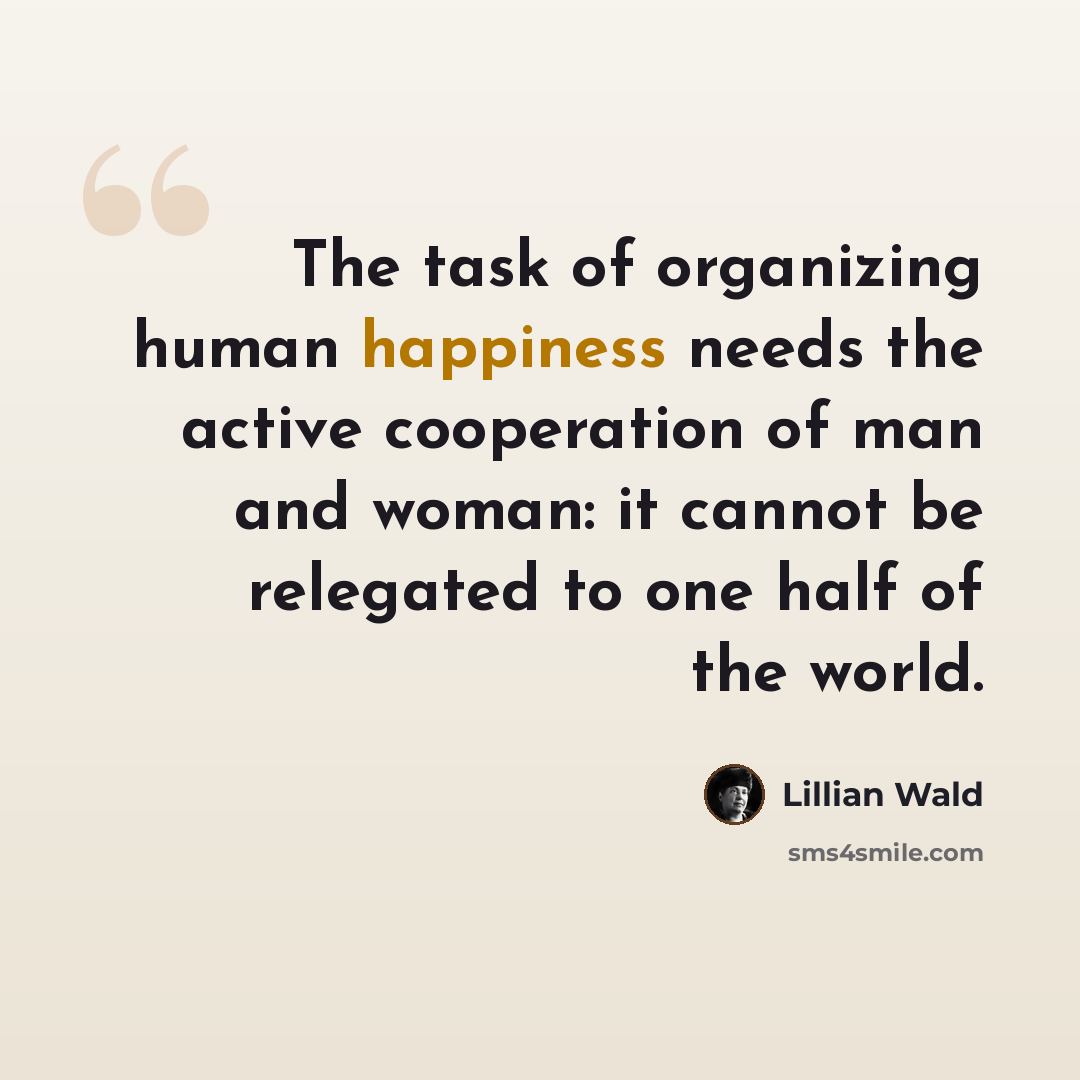 “The task of organizing human happiness needs the active cooperation of man and woman: it cannot be relegated to one half of the world.” quote by Lillian Wald
