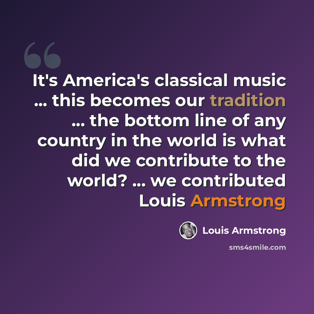 “It's America's classical music ... this becomes our tradition ... the bottom line of any country in the world is what did we contribute to the world? ... we contributed Louis Armstrong” quote by Louis Armstrong