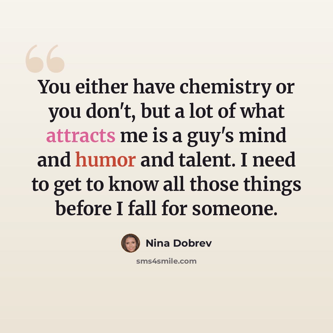 “You either have chemistry or you don't, but a lot of what attracts me is a guy's mind and humor and talent. I need to get to know all those things before I fall for someone.” quote by Nina Dobrev