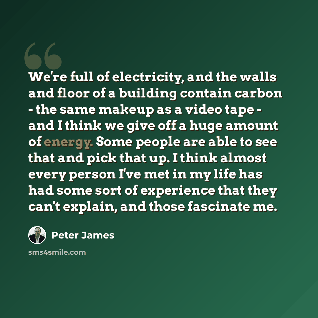 “We're full of electricity, and the walls and floor of a building contain carbon - the same makeup as a video tape - and I think we give off a huge amount of energy. Some people are able to see that and pick that up. I think almost every person I've met in my life has had some sort of experience…” quote by Peter James