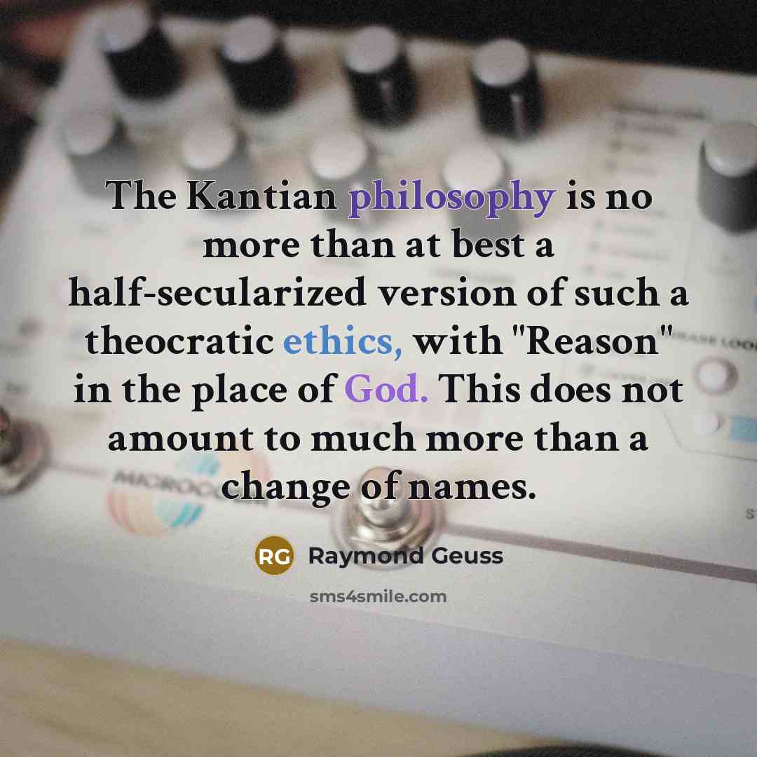 “The Kantian philosophy is no more than at best a half-secularized version of such a theocratic ethics, with "Reason" in the place of God. This does not amount to much more than a change of names.” quote by Raymond Geuss