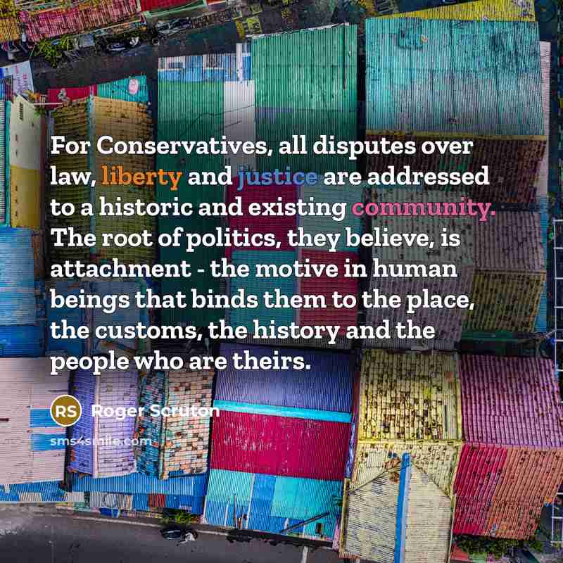 “For Conservatives, all disputes over law, liberty and justice are addressed to a historic and existing community. The root of politics, they believe, is attachment - the motive in human beings that binds them to the place, the customs, the history and the people who are theirs.” quote by Roger Scruton