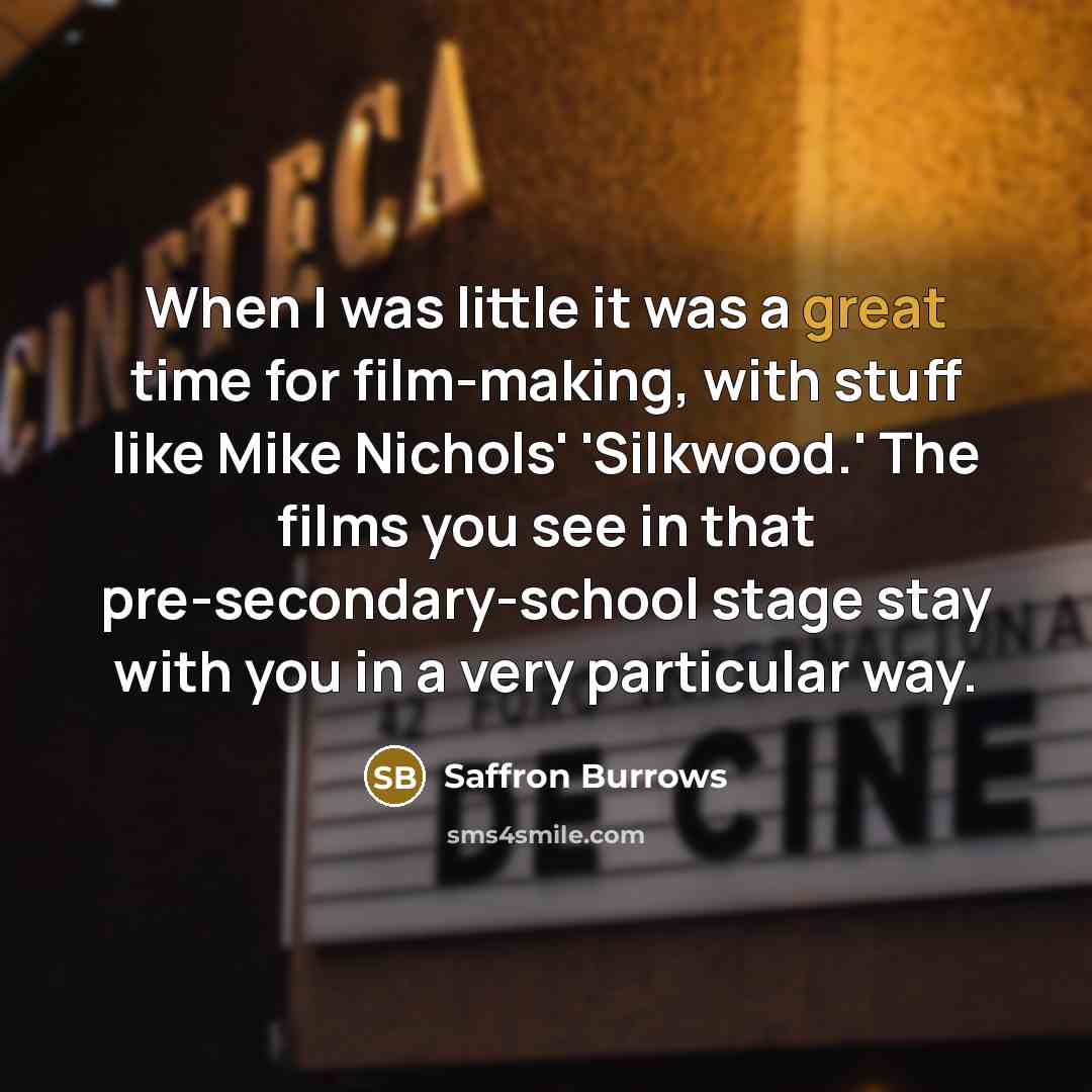 “When I was little it was a great time for film-making, with stuff like Mike Nichols' 'Silkwood.' The films you see in that pre-secondary-school stage stay with you in a very particular way.” quote by Saffron Burrows