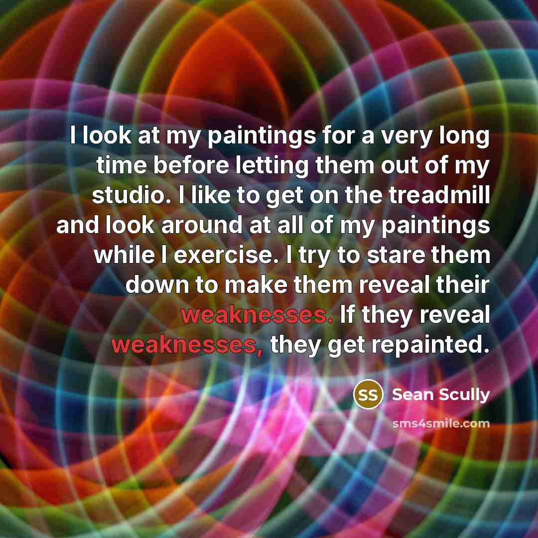 “I look at my paintings for a very long time before letting them out of my studio. I like to get on the treadmill and look around at all of my paintings while I exercise. I try to stare them down to make them reveal their weaknesses. If they reveal weaknesses, they get repainted.” quote by Sean Scully