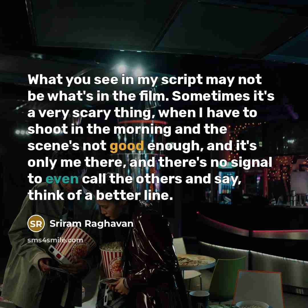“What you see in my script may not be what's in the film. Sometimes it's a very scary thing, when I have to shoot in the morning and the scene's not good enough, and it's only me there, and there's no signal to even call the others and say, think of a better line.” quote by Sriram Raghavan