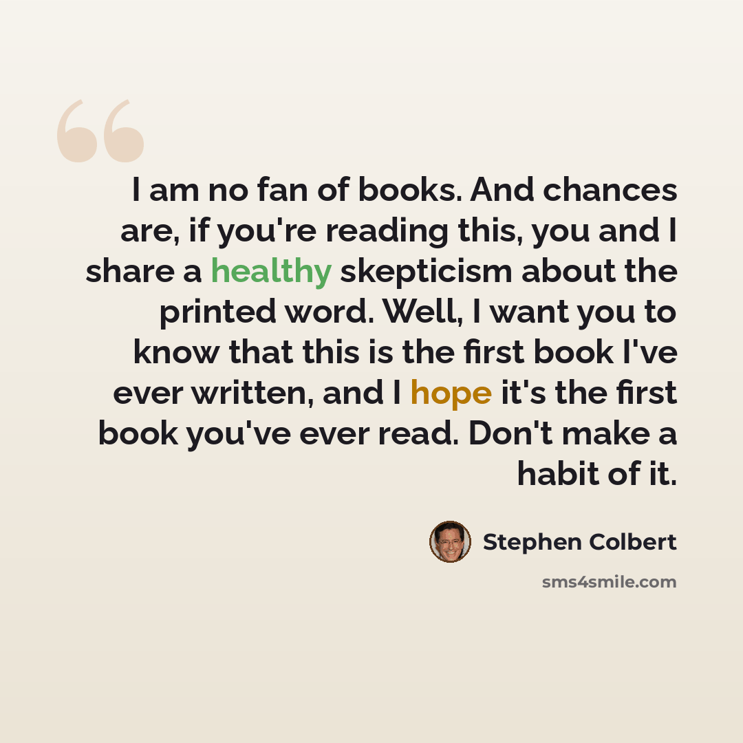 “I am no fan of books. And chances are, if you're reading this, you and I share a healthy skepticism about the printed word. Well, I want you to know that this is the first book I've ever written, and I hope it's the first book you've ever read. Don't make a habit of it.” quote by Stephen Colbert