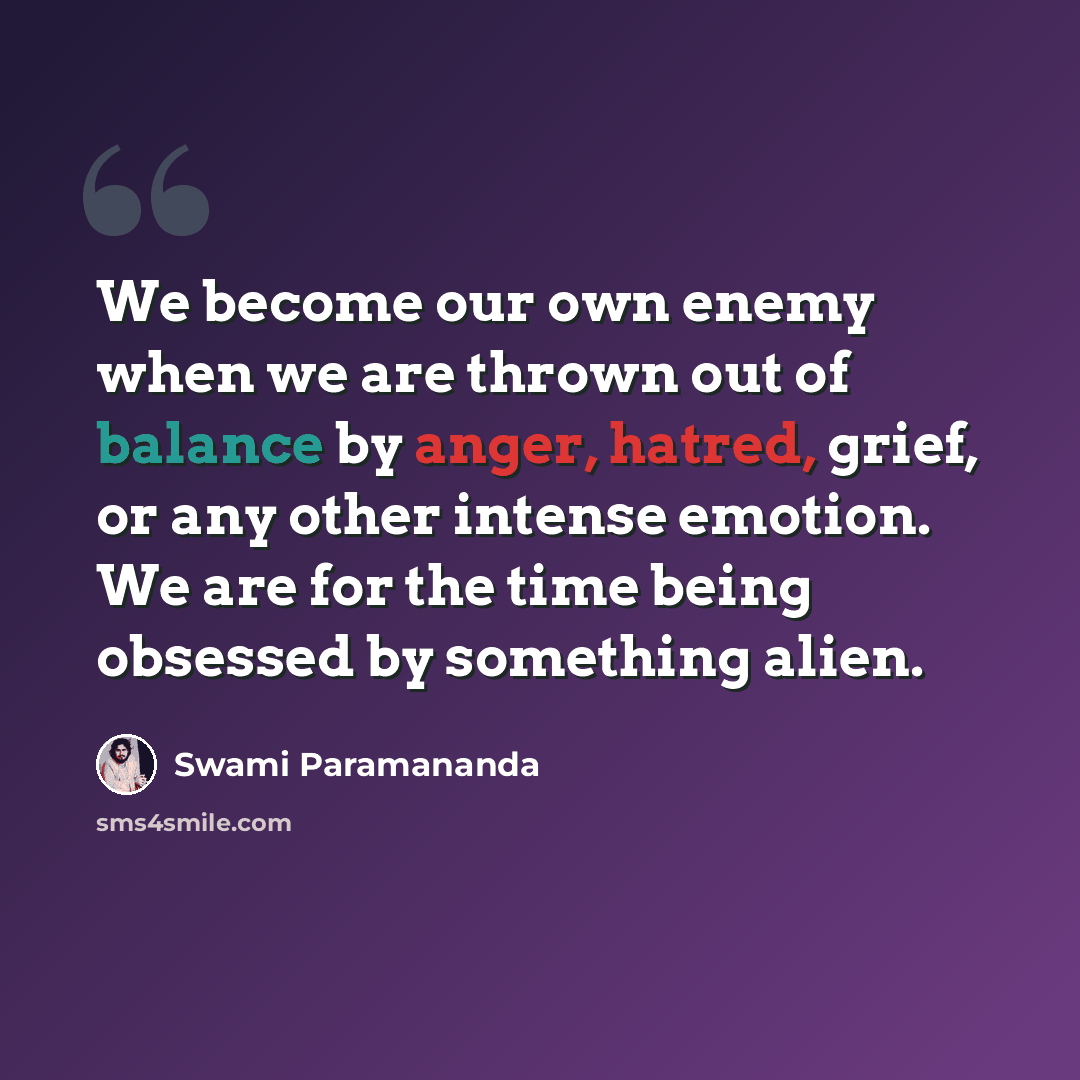 “We become our own enemy when we are thrown out of balance by anger, hatred, grief, or any other intense emotion. We are for the time being obsessed by something alien.” quote by Swami Paramananda
