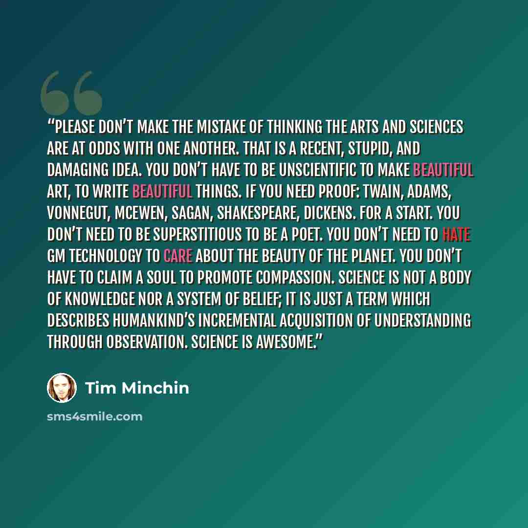 “Please don’t make the mistake of thinking the arts and sciences are at odds with one another. That is a recent, stupid, and damaging idea. You don’t have to be unscientific to make beautiful art, to write beautiful things. If you need proof: Twain, Adams, Vonnegut, McEwen, Sagan, Shakespeare…” quote by Tim Minchin