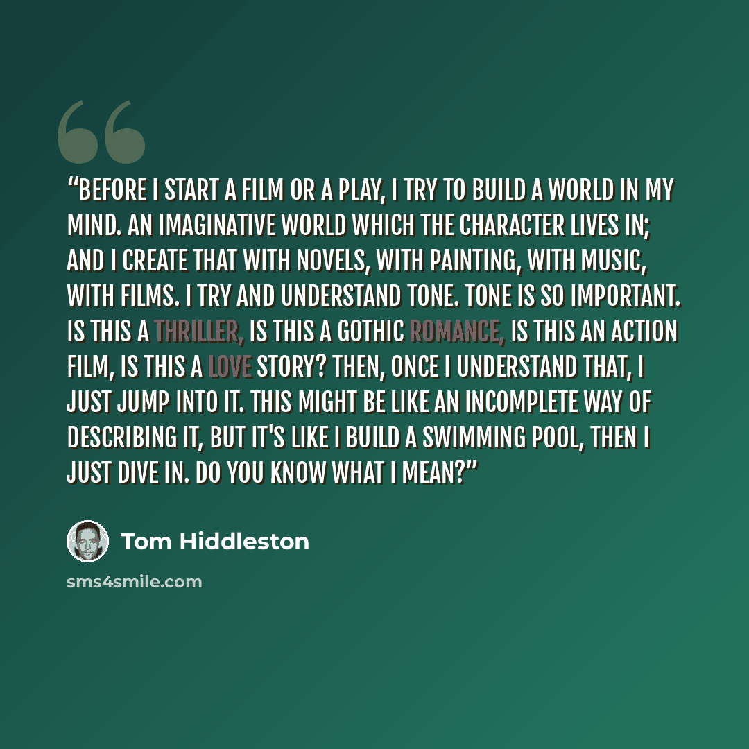 “Before I start a film or a play, I try to build a world in my mind. An imaginative world which the character lives in; and I create that with novels, with painting, with music, with films. I try and understand tone. Tone is so important. Is this a thriller, is this a Gothic romance, is this an…” quote by Tom Hiddleston