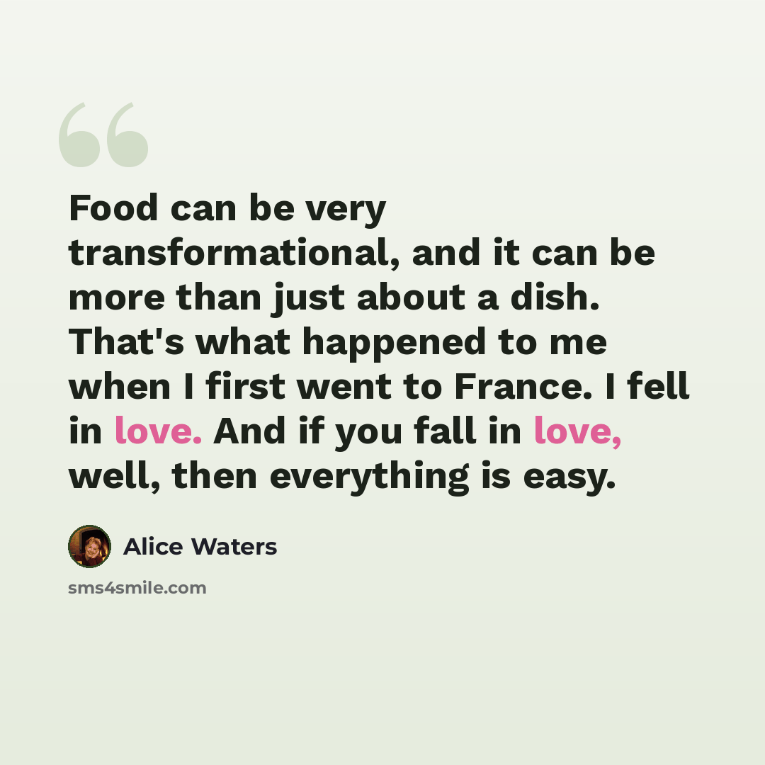 “Food can be very transformational, and it can be more than just about a dish. That's what happened to me when I first went to France. I fell in love. And if you fall in love, well, then everything is easy.” quote by Alice Waters