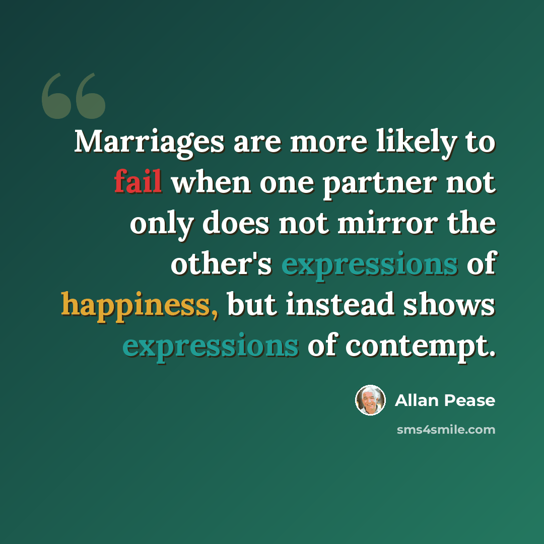 “Marriages are more likely to fail when one partner not only does not mirror the other's expressions of happiness, but instead shows expressions of contempt.” quote by Allan Pease