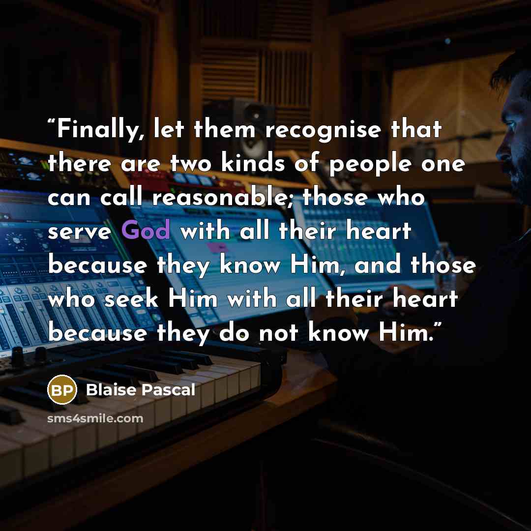 “Finally, let them recognise that there are two kinds of people one can call reasonable; those who serve God with all their heart because they know Him, and those who seek Him with all their heart because they do not know Him.” quote by Blaise Pascal
