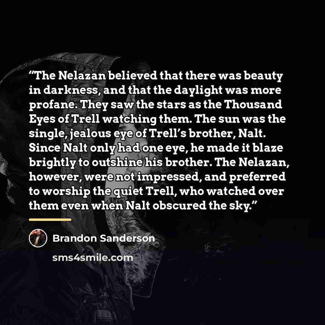 “The Nelazan believed that there was beauty in darkness, and that the daylight was more profane. They saw the stars as the Thousand Eyes of Trell watching them. The sun was the single, jealous eye of Trell’s brother, Nalt. Since Nalt only had one eye, he made it blaze brightly to outshine his…” quote by Brandon Sanderson