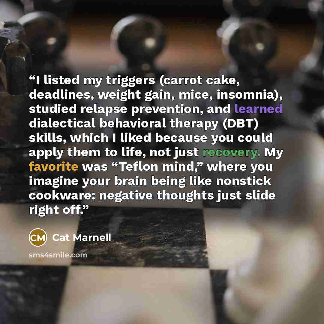 “I listed my triggers (carrot cake, deadlines, weight gain, mice, insomnia), studied relapse prevention, and learned dialectical behavioral therapy (DBT) skills, which I liked because you could apply them to life, not just recovery. My favorite was “Teflon mind,” where you imagine your brain being…” quote by Cat Marnell