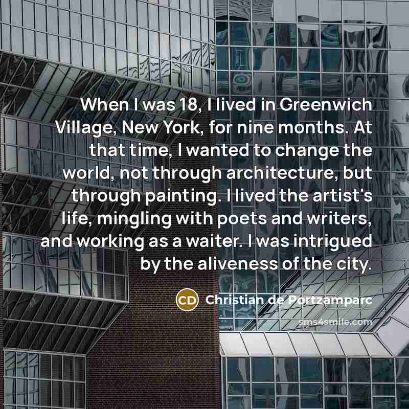 “When I was 18, I lived in Greenwich Village, New York, for nine months. At that time, I wanted to change the world, not through architecture, but through painting. I lived the artist's life, mingling with poets and writers, and working as a waiter. I was intrigued by the aliveness of the city.” quote by Christian de Portzamparc